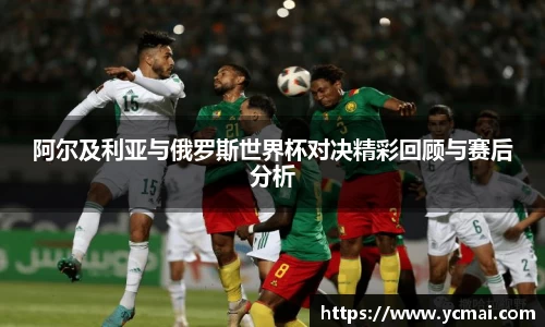 阿尔及利亚与俄罗斯世界杯对决精彩回顾与赛后分析