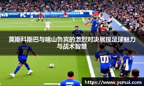 莫斯科斯巴与喀山鲁宾的激烈对决展现足球魅力与战术智慧